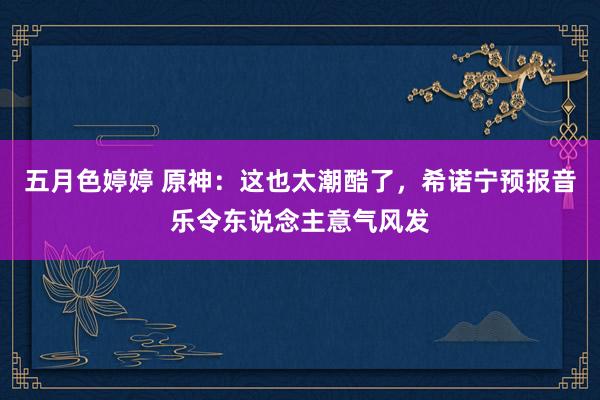 五月色婷婷 原神：这也太潮酷了，希诺宁预报音乐令东说念主意气风发