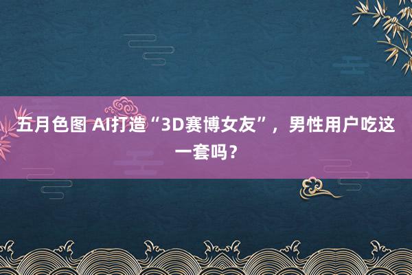 五月色图 AI打造“3D赛博女友”，男性用户吃这一套吗？