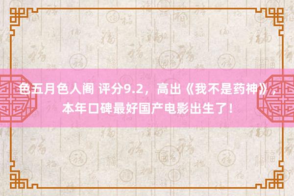 色五月色人阁 评分9.2，高出《我不是药神》，本年口碑最好国产电影出生了！