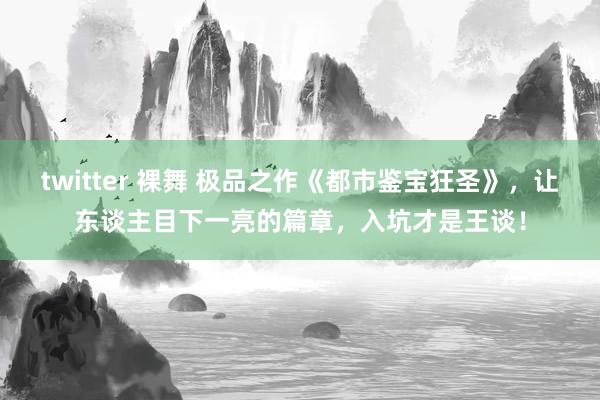 twitter 裸舞 极品之作《都市鉴宝狂圣》，让东谈主目下一亮的篇章，入坑才是王谈！