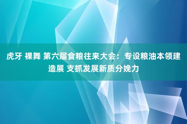 虎牙 裸舞 第六届食粮往来大会：专设粮油本领建造展 支抓发展新质分娩力