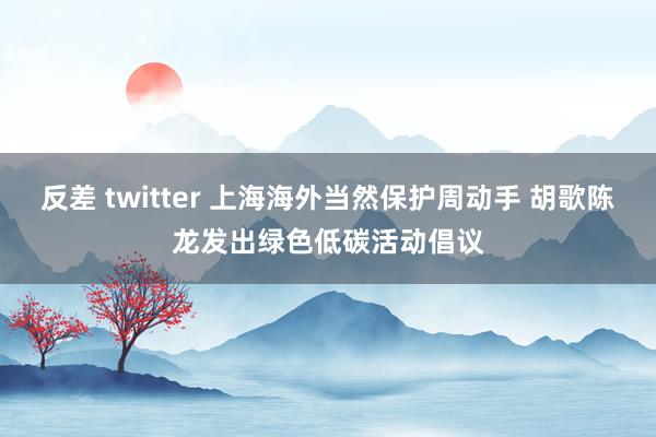 反差 twitter 上海海外当然保护周动手 胡歌陈龙发出绿色低碳活动倡议