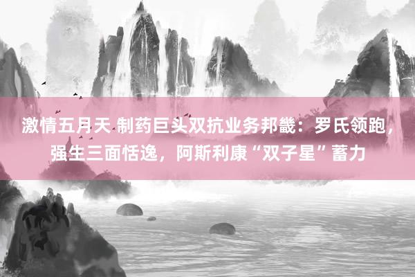 激情五月天 制药巨头双抗业务邦畿：罗氏领跑，强生三面恬逸，阿斯利康“双子星”蓄力