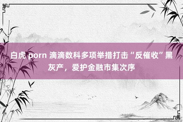 白虎 porn 滴滴数科多项举措打击“反催收”黑灰产，爱护金融市集次序