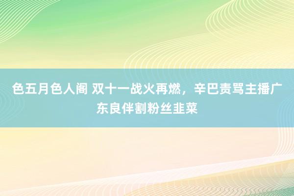 色五月色人阁 双十一战火再燃，辛巴责骂主播广东良伴割粉丝韭菜