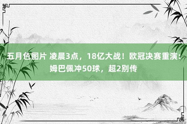 五月色图片 凌晨3点，18亿大战！欧冠决赛重演：姆巴佩冲50球，超2别传