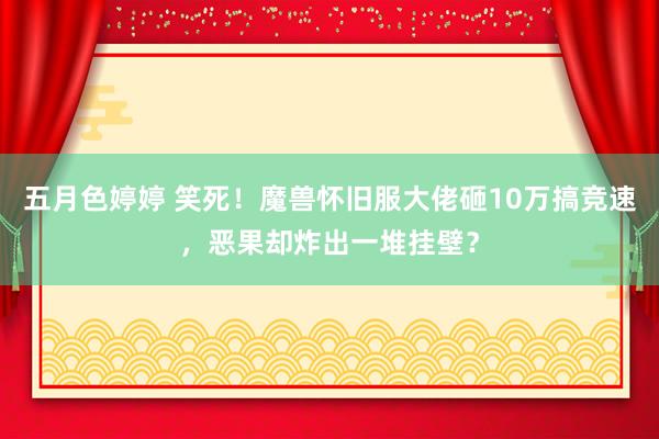 五月色婷婷 笑死！魔兽怀旧服大佬砸10万搞竞速，恶果却炸出一堆挂壁？