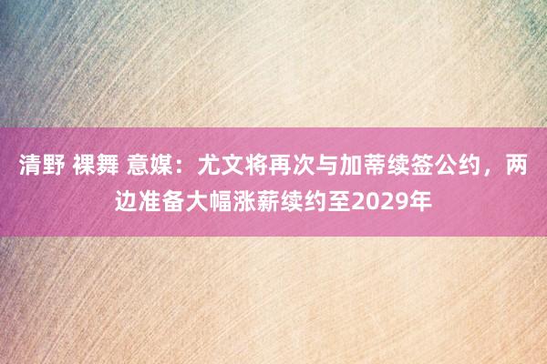 清野 裸舞 意媒：尤文将再次与加蒂续签公约，两边准备大幅涨薪续约至2029年