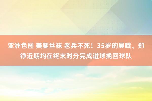 亚洲色图 美腿丝袜 老兵不死！35岁的吴曦、郑铮近期均在终末时分完成进球挽回球队