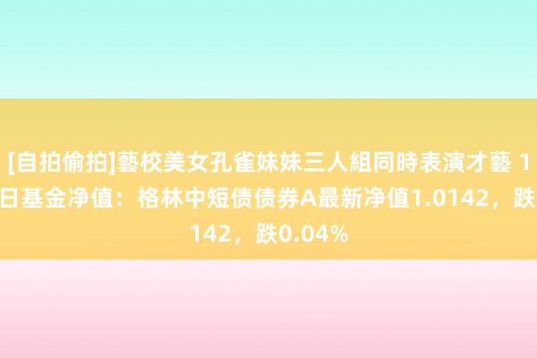 [自拍偷拍]藝校美女孔雀妹妹三人組同時表演才藝 10月22日基金净值：格林中短债债券A最新净值1.0142，跌0.04%