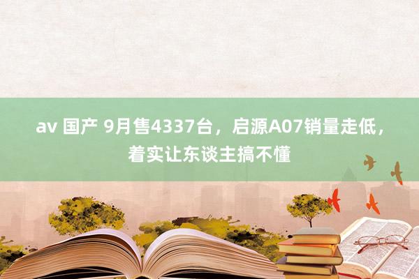 av 国产 9月售4337台，启源A07销量走低，着实让东谈主搞不懂