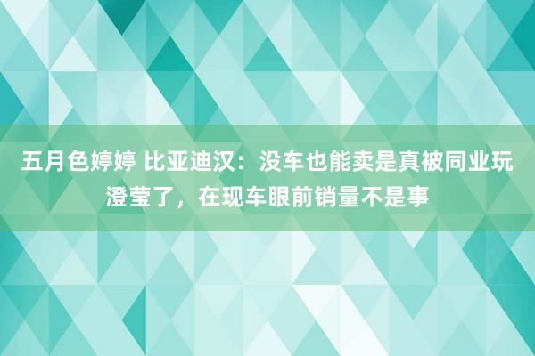 五月色婷婷 比亚迪汉：没车也能卖是真被同业玩澄莹了，在现车眼前销量不是事