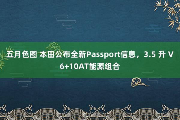 五月色图 本田公布全新Passport信息，3.5 升 V6+10AT能源组合