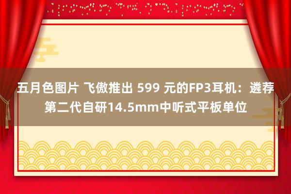 五月色图片 飞傲推出 599 元的FP3耳机：遴荐第二代自研14.5mm中听式平板单位