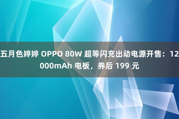 五月色婷婷 OPPO 80W 超等闪充出动电源开售：12000mAh 电板，券后 199 元