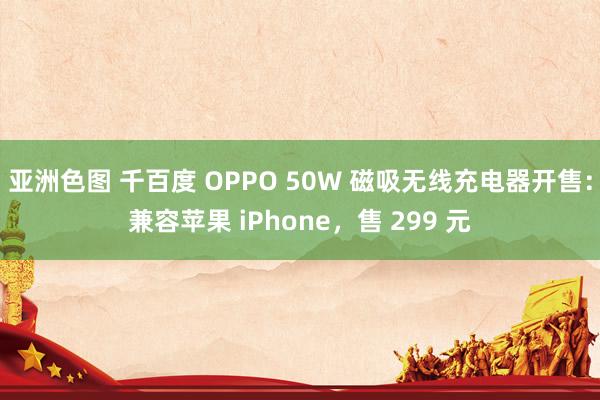 亚洲色图 千百度 OPPO 50W 磁吸无线充电器开售：兼容苹果 iPhone，售 299 元