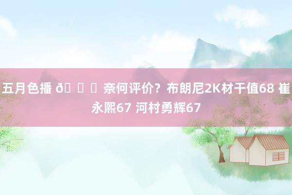 五月色播 👀奈何评价？布朗尼2K材干值68 崔永熙67 河村勇辉67