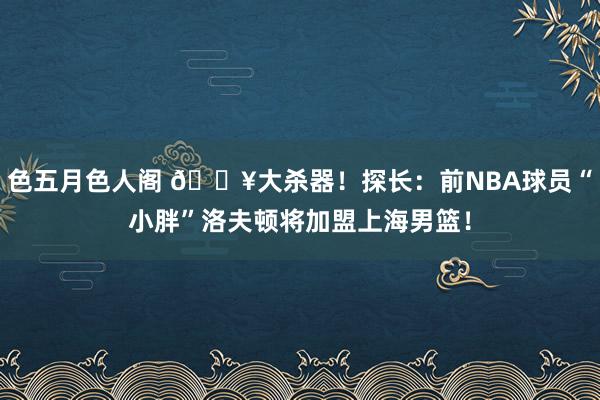 色五月色人阁 💥大杀器！探长：前NBA球员“小胖”洛夫顿将加盟上海男篮！