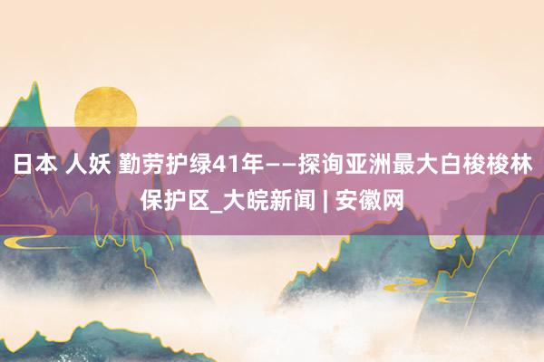 日本 人妖 勤劳护绿41年——探询亚洲最大白梭梭林保护区_大皖新闻 | 安徽网