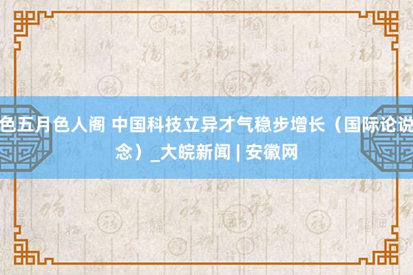 色五月色人阁 中国科技立异才气稳步增长（国际论说念）_大皖新闻 | 安徽网