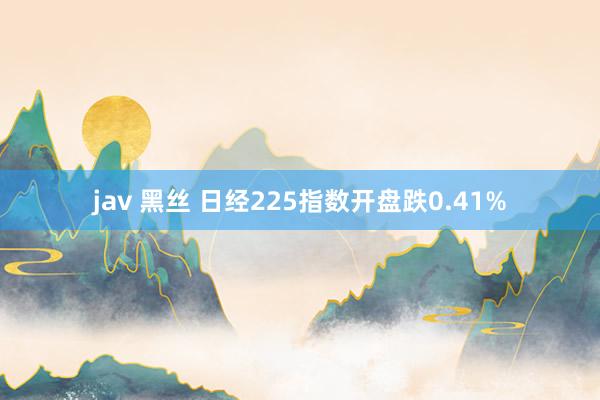 jav 黑丝 日经225指数开盘跌0.41%