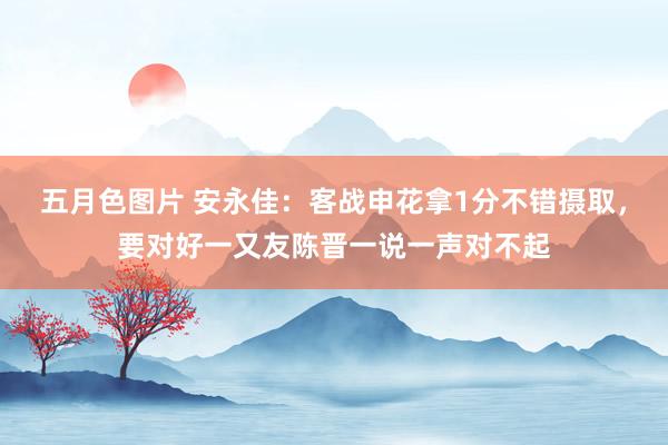 五月色图片 安永佳：客战申花拿1分不错摄取，要对好一又友陈晋一说一声对不起