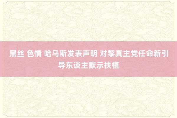 黑丝 色情 哈马斯发表声明 对黎真主党任命新引导东谈主默示扶植