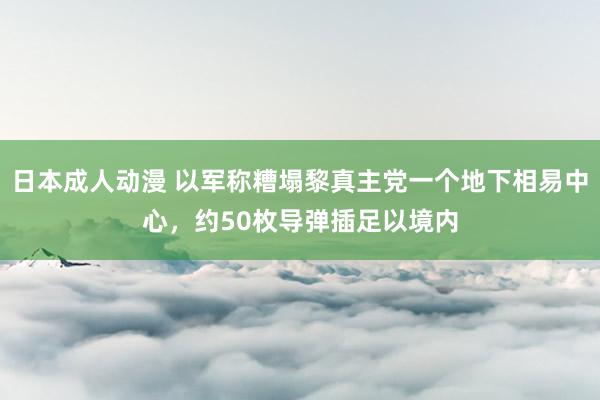 日本成人动漫 以军称糟塌黎真主党一个地下相易中心，约50枚导弹插足以境内