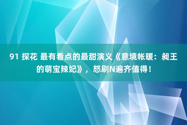 91 探花 最有看点的最甜演义《意境帐暖：昶王的萌宝辣妃》，怒刷N遍齐值得！