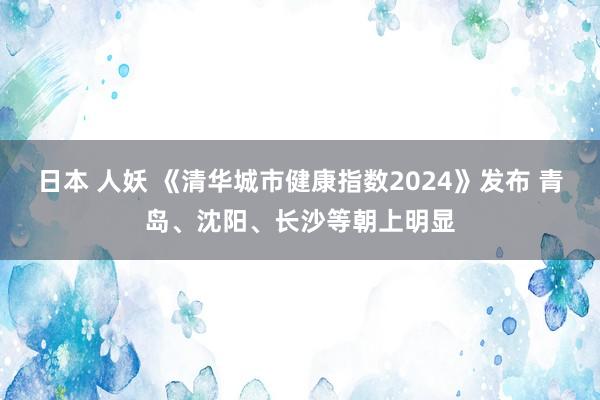 日本 人妖 《清华城市健康指数2024》发布 青岛、沈阳、长沙等朝上明显