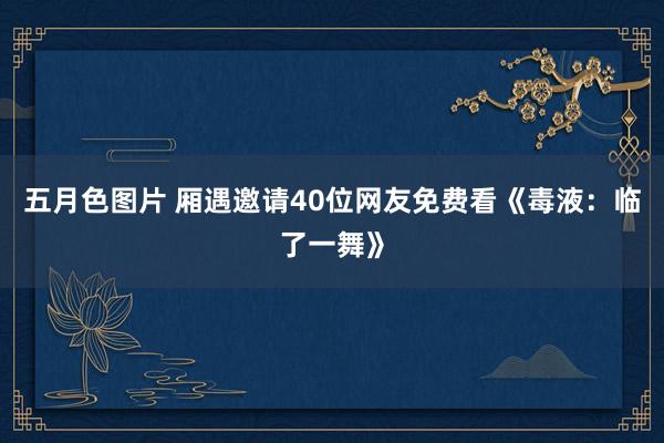 五月色图片 厢遇邀请40位网友免费看《毒液：临了一舞》