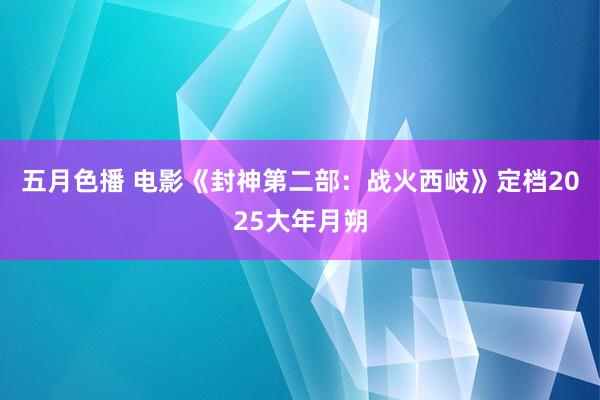 五月色播 电影《封神第二部：战火西岐》定档2025大年月朔