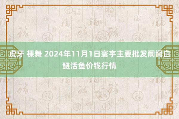 虎牙 裸舞 2024年11月1日寰宇主要批发阛阓白鲢活鱼价钱行情