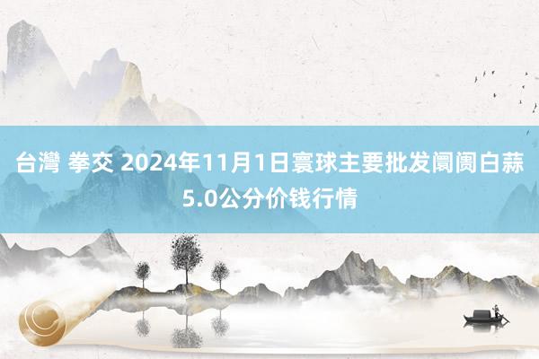 台灣 拳交 2024年11月1日寰球主要批发阛阓白蒜5.0公分价钱行情