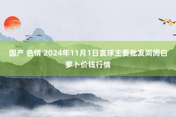 国产 色情 2024年11月1日寰球主要批发阛阓白萝卜价钱行情