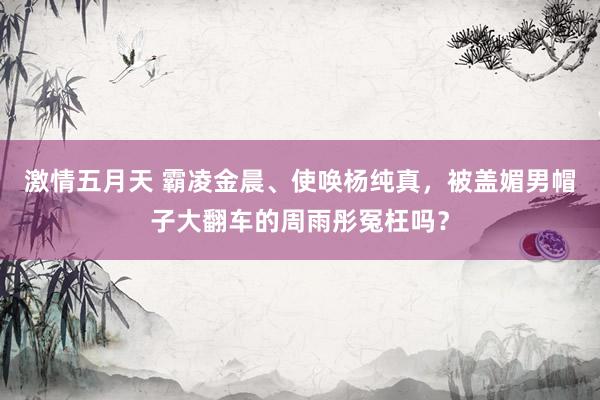 激情五月天 霸凌金晨、使唤杨纯真，被盖媚男帽子大翻车的周雨彤冤枉吗？