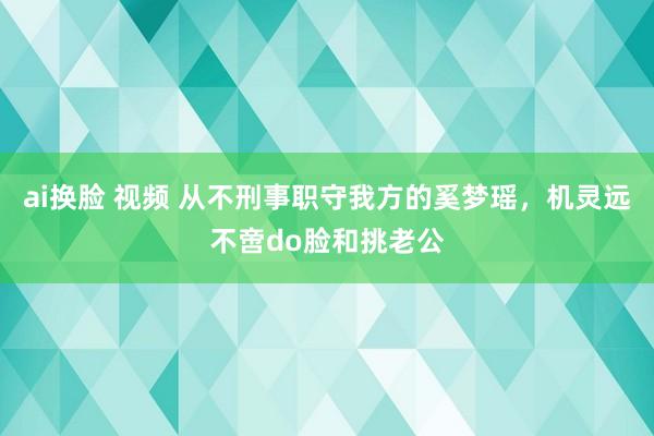 ai换脸 视频 从不刑事职守我方的奚梦瑶，机灵远不啻do脸和挑老公