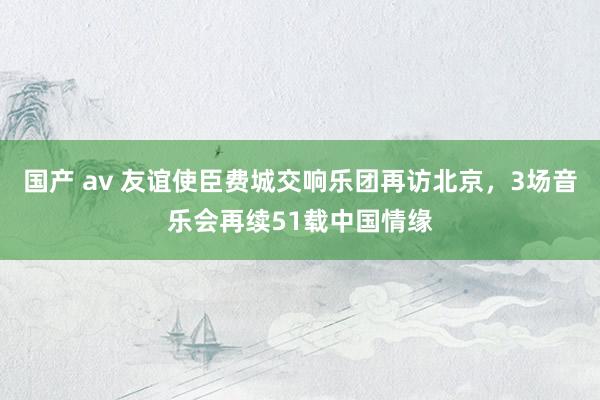 国产 av 友谊使臣费城交响乐团再访北京，3场音乐会再续51载中国情缘