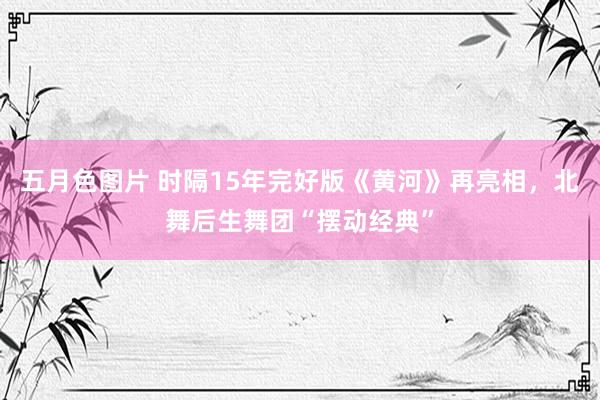 五月色图片 时隔15年完好版《黄河》再亮相，北舞后生舞团“摆动经典”