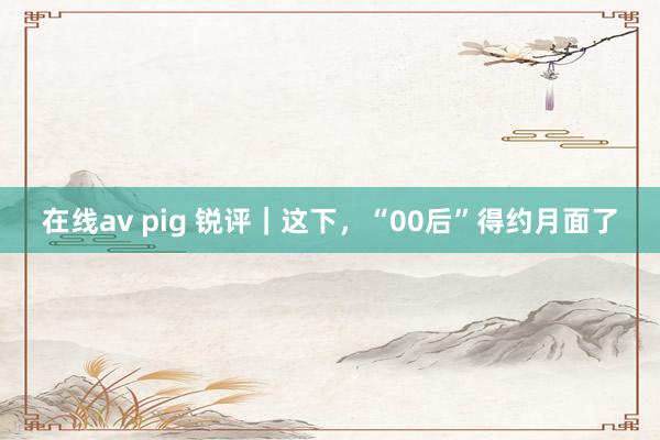 在线av pig 锐评｜这下，“00后”得约月面了