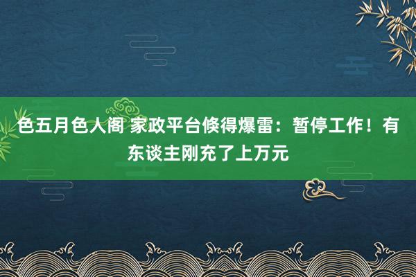 色五月色人阁 家政平台倏得爆雷：暂停工作！有东谈主刚充了上万元