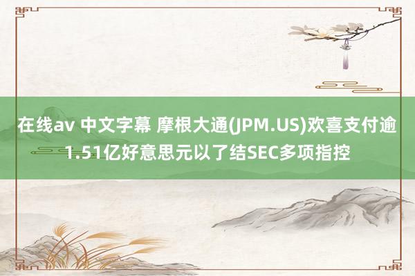 在线av 中文字幕 摩根大通(JPM.US)欢喜支付逾1.51亿好意思元以了结SEC多项指控