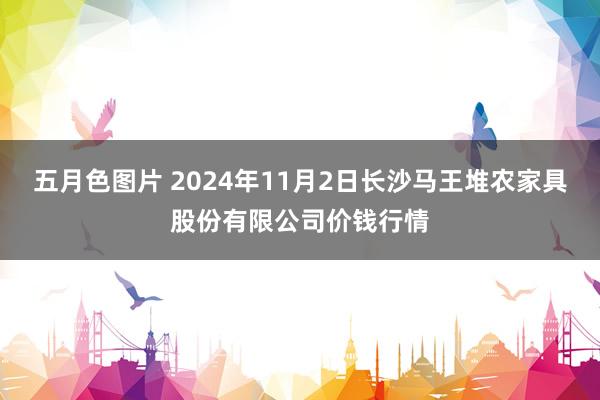 五月色图片 2024年11月2日长沙马王堆农家具股份有限公司价钱行情