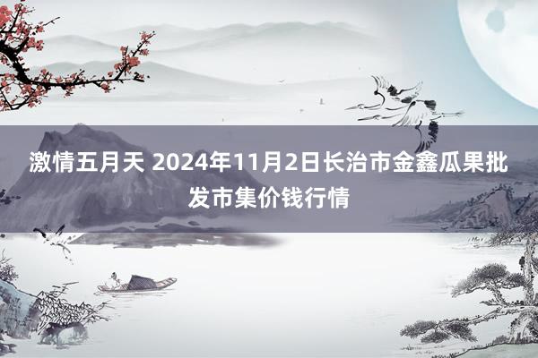 激情五月天 2024年11月2日长治市金鑫瓜果批发市集价钱行情