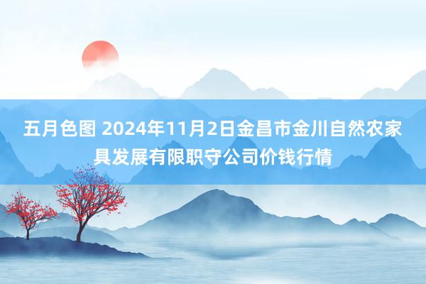 五月色图 2024年11月2日金昌市金川自然农家具发展有限职守公司价钱行情