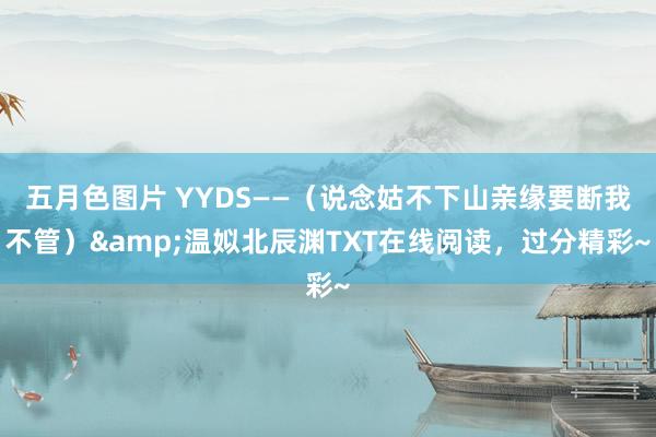 五月色图片 YYDS——（说念姑不下山亲缘要断我不管）&温姒北辰渊TXT在线阅读，过分精彩~