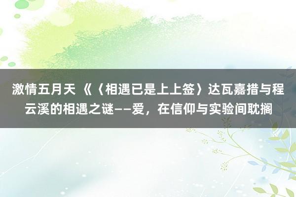 激情五月天 《〈相遇已是上上签〉达瓦嘉措与程云溪的相遇之谜——爱，在信仰与实验间耽搁