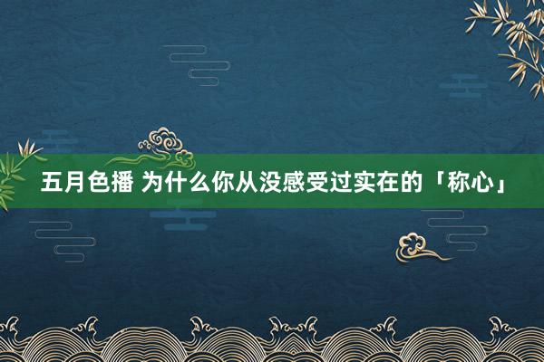 五月色播 为什么你从没感受过实在的「称心」