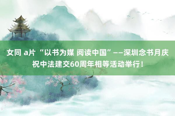 女同 a片 “以书为媒 阅读中国”——深圳念书月庆祝中法建交60周年相等活动举行！