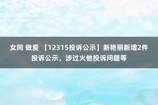 女同 做爱 【12315投诉公示】新艳丽新增2件投诉公示，涉过火他投诉问题等